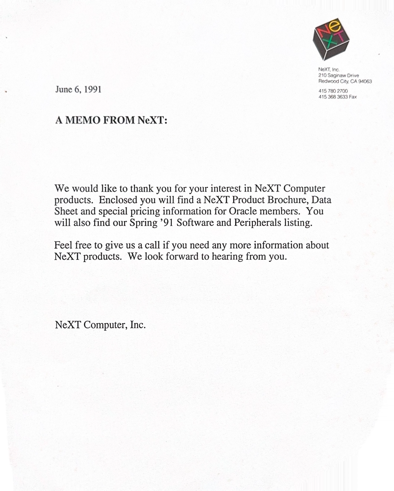 June 6, 1991 NeXT, Inc. 210 Saginaw Drive Redwood City, CA 94063 415 780 2700 415 368 3633 Fax A MEMO FROM NeXT: We would like to thank you for your interest in NeXT Computer products. Enclosed you will find a NeXT Product Brochure, Data Sheet and special pricing information for Oracle members. You will also find our Spring '91 Software and Peripherals listing. Feel free to give us a call if you need any more information about NeXT products. We look forward to hearing from you. NeXT Computer, Inc.