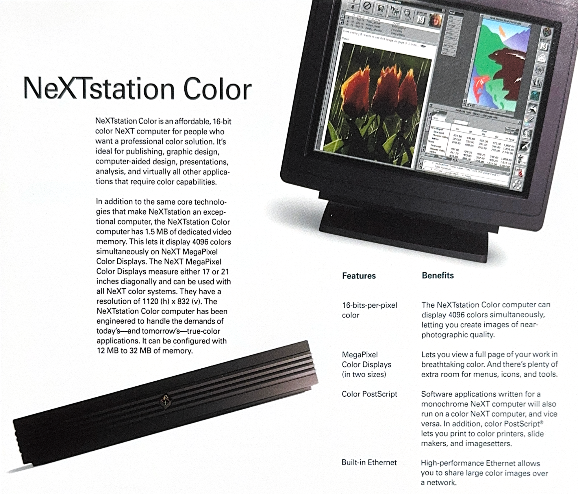 NeXIstation Color NeXTstation Color is an affordable, 16-bit color NeXT computer for people who want a professional color solution. It's ideal for publishing, graphic design, computer-aided design, presentations, analysis, and virtually all other applica- tions that require color capabilities. In addition to the same core technolo- gies that make NeXTstation an excep- tional computer, the NeXTstation Color computer has 1.5 MB of dedicated video memory. This lets it display 4096 colors simultaneously on NeXT MegaPixel Color Displays. The NeXT MegaPixel Color Displays measure either 17 or 21 inches diagonally and can be used with all NeXT color systems. They have a resolution of 1120 (h) x 832 (v). The NeXTstation Color computer has been engineered to handle the demands of today's-and tomorrow's-true-color applications. It can be configured with 12 MB to 32 MB of memory. Features Benefits 16-bits-per-pixel color MegaPixel Color Displays (in two sizes) Color PostScript Built-in Ethernet The NeXTstation Color computer can display 4096 colors simultaneously, letting you create images of near- photographic quality. Lets you view a full page of your work in breathtaking color. And there's plenty of extra room for menus, icons, and tools. Software applications written for a monochrome NeXT computer will also run on a color NeXT computer, and vice versa. In addition, color PostScript® lets you print to color printers, slide makers, and imagesetters. High-performance Ethernet allows you to share large color images over a network.